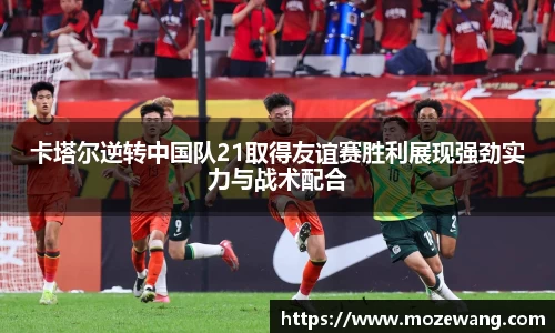 bwin必赢卡塔尔逆转中国队21取得友谊赛胜利展现强劲实力与战术配合